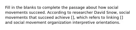 Fill in the blanks to complete the passage about how social movements succeed. According to researcher David Snow, social movements that succeed achieve [], which refers to linking [] and social movement organization interpretive orientations.