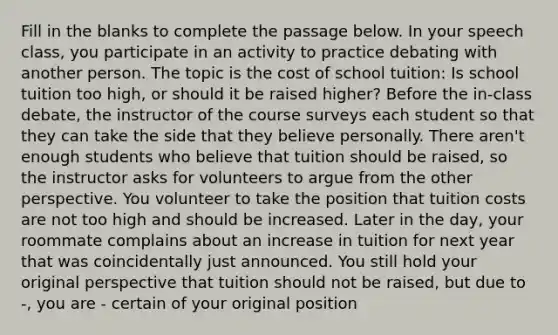 Fill in the blanks to complete the passage below. In your speech class, you participate in an activity to practice debating with another person. The topic is the cost of school tuition: Is school tuition too high, or should it be raised higher? Before the in-class debate, the instructor of the course surveys each student so that they can take the side that they believe personally. There aren't enough students who believe that tuition should be raised, so the instructor asks for volunteers to argue from the other perspective. You volunteer to take the position that tuition costs are not too high and should be increased. Later in the day, your roommate complains about an increase in tuition for next year that was coincidentally just announced. You still hold your original perspective that tuition should not be raised, but due to -, you are - certain of your original position