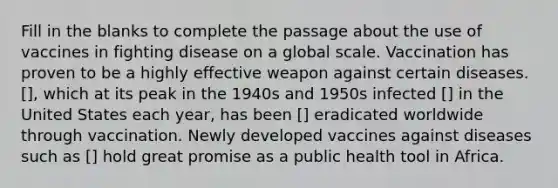 Fill in the blanks to complete the passage about the use of vaccines in fighting disease on a global scale. Vaccination has proven to be a highly effective weapon against certain diseases. [], which at its peak in the 1940s and 1950s infected [] in the United States each year, has been [] eradicated worldwide through vaccination. Newly developed vaccines against diseases such as [] hold great promise as a public health tool in Africa.