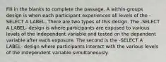 Fill in the blanks to complete the passage. A within-groups design is when each participant experiences all levels of the -SELECT A LABEL. There are two types of this design. The -SELECT A LABEL- design is where participants are exposed to various levels of the independent variable and tested on the dependent variable after each exposure. The second is the -SELECT A LABEL- design where participants interact with the various levels of the independent variable simultaneously.