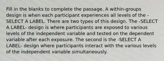 Fill in the blanks to complete the passage. A within-groups design is when each participant experiences all levels of the -SELECT A LABEL. There are two types of this design. The -SELECT A LABEL- design is where participants are exposed to various levels of the independent variable and tested on the dependent variable after each exposure. The second is the -SELECT A LABEL- design where participants interact with the various levels of the independent variable simultaneously.