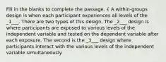 Fill in the blanks to complete the passage. { A within-groups design is when each participant experiences all levels of the _1___. There are two types of this design. The _2___ design is where participants are exposed to various levels of the independent variable and tested on the dependent variable after each exposure. The second is the _3___ design where participants interact with the various levels of the independent variable simultaneously.