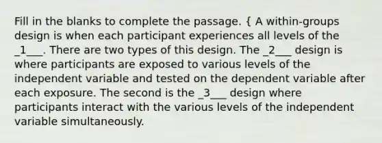 Fill in the blanks to complete the passage. { A within-groups design is when each participant experiences all levels of the _1___. There are two types of this design. The _2___ design is where participants are exposed to various levels of the independent variable and tested on the dependent variable after each exposure. The second is the _3___ design where participants interact with the various levels of the independent variable simultaneously.