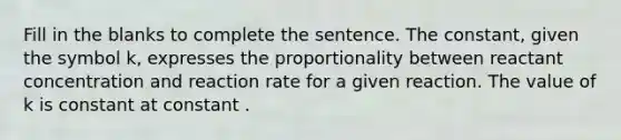 Fill in the blanks to complete the sentence. The constant, given the symbol k, expresses the proportionality between reactant concentration and reaction rate for a given reaction. The value of k is constant at constant .