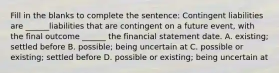 Fill in the blanks to complete the sentence: Contingent liabilities are ______liabilities that are contingent on a future event, with the final outcome ______ the financial statement date. A. existing; settled before B. possible; being uncertain at C. possible or existing; settled before D. possible or existing; being uncertain at