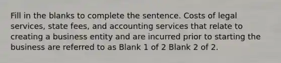 Fill in the blanks to complete the sentence. Costs of legal services, state fees, and accounting services that relate to creating a business entity and are incurred prior to starting the business are referred to as Blank 1 of 2 Blank 2 of 2.