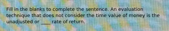 Fill in the blanks to complete the sentence. An evaluation technique that does not consider the time value of money is the unadjusted or ____ rate of return.