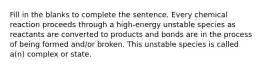 Fill in the blanks to complete the sentence. Every chemical reaction proceeds through a high-energy unstable species as reactants are converted to products and bonds are in the process of being formed and/or broken. This unstable species is called a(n) complex or state.