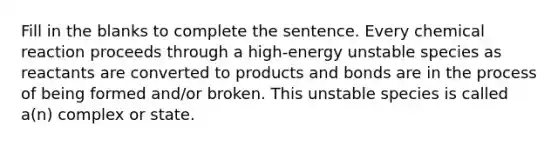 Fill in the blanks to complete the sentence. Every chemical reaction proceeds through a high-energy unstable species as reactants are converted to products and bonds are in the process of being formed and/or broken. This unstable species is called a(n) complex or state.