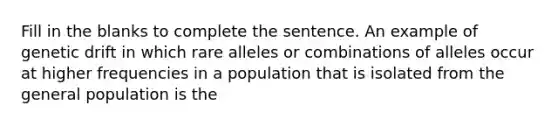 Fill in the blanks to complete the sentence. An example of genetic drift in which rare alleles or combinations of alleles occur at higher frequencies in a population that is isolated from the general population is the