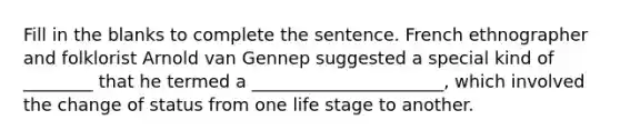 Fill in the blanks to complete the sentence. French ethnographer and folklorist Arnold van Gennep suggested a special kind of ________ that he termed a ______________________, which involved the change of status from one life stage to another.