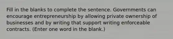 Fill in the blanks to complete the sentence. Governments can encourage entrepreneurship by allowing private ownership of businesses and by writing that support writing enforceable contracts. (Enter one word in the blank.)