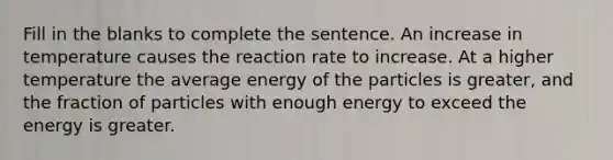 Fill in the blanks to complete the sentence. An increase in temperature causes the reaction rate to increase. At a higher temperature the average energy of the particles is greater, and the fraction of particles with enough energy to exceed the energy is greater.