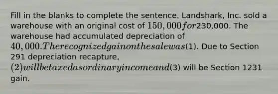 Fill in the blanks to complete the sentence. Landshark, Inc. sold a warehouse with an original cost of 150,000 for230,000. The warehouse had accumulated depreciation of 40,000. The recognized gain on the sale was(1). Due to Section 291 depreciation recapture, (2) will be taxed as ordinary income and(3) will be Section 1231 gain.