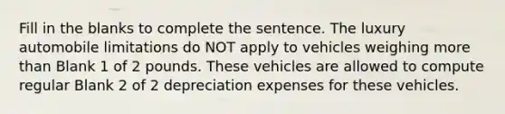 Fill in the blanks to complete the sentence. The luxury automobile limitations do NOT apply to vehicles weighing more than Blank 1 of 2 pounds. These vehicles are allowed to compute regular Blank 2 of 2 depreciation expenses for these vehicles.