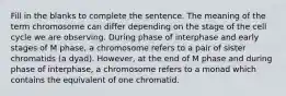 Fill in the blanks to complete the sentence. The meaning of the term chromosome can differ depending on the stage of the cell cycle we are observing. During phase of interphase and early stages of M phase, a chromosome refers to a pair of sister chromatids (a dyad). However, at the end of M phase and during phase of interphase, a chromosome refers to a monad which contains the equivalent of one chromatid.