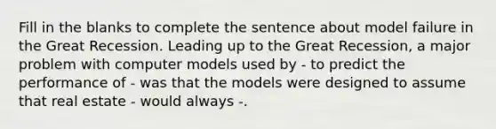 Fill in the blanks to complete the sentence about model failure in the Great Recession. Leading up to the Great Recession, a major problem with computer models used by - to predict the performance of - was that the models were designed to assume that real estate - would always -.