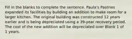 Fill in the blanks to complete the sentence. Paula's Pastries expanded its facilities by building an addition to make room for a larger kitchen. The original building was constructed 12 years earlier and is being depreciated using a 39-year recovery period. The cost of the new addition will be depreciated over Blank 1 of 1 years.