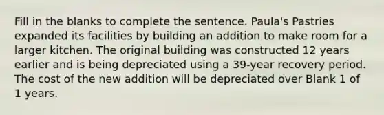Fill in the blanks to complete the sentence. Paula's Pastries expanded its facilities by building an addition to make room for a larger kitchen. The original building was constructed 12 years earlier and is being depreciated using a 39-year recovery period. The cost of the new addition will be depreciated over Blank 1 of 1 years.