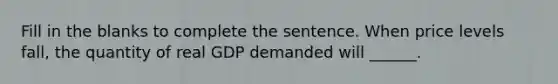 Fill in the blanks to complete the sentence. When price levels fall, the quantity of real GDP demanded will ______.