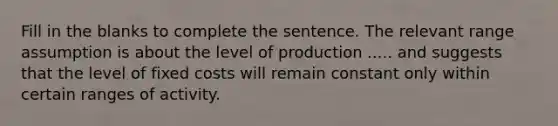 Fill in the blanks to complete the sentence. The relevant range assumption is about the level of production ..... and suggests that the level of fixed costs will remain constant only within certain ranges of activity.