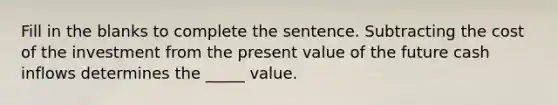 Fill in the blanks to complete the sentence. Subtracting the cost of the investment from the present value of the future cash inflows determines the _____ value.