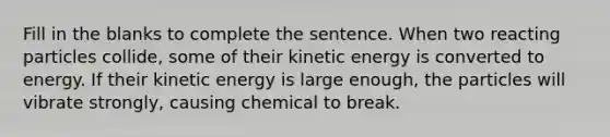 Fill in the blanks to complete the sentence. When two reacting particles collide, some of their kinetic energy is converted to energy. If their kinetic energy is large enough, the particles will vibrate strongly, causing chemical to break.