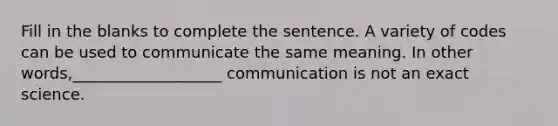 Fill in the blanks to complete the sentence. A variety of codes can be used to communicate the same meaning. In other words,___________________ communication is not an exact science.