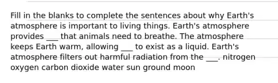 Fill in the blanks to complete the sentences about why <a href='https://www.questionai.com/knowledge/kRonPjS5DU-earths-atmosphere' class='anchor-knowledge'>earth's atmosphere</a> is important to living things. Earth's atmosphere provides ___ that animals need to breathe. The atmosphere keeps Earth warm, allowing ___ to exist as a liquid. Earth's atmosphere filters out harmful radiation from the ___. nitrogen oxygen carbon dioxide water sun ground moon