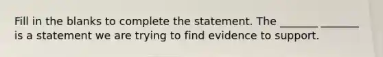 Fill in the blanks to complete the statement. The​ _______ _______ is a statement we are trying to find evidence to support.