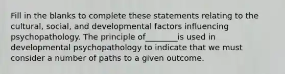 Fill in the blanks to complete these statements relating to the cultural, social, and developmental factors influencing psychopathology. The principle of________is used in developmental psychopathology to indicate that we must consider a number of paths to a given outcome.