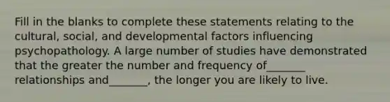 Fill in the blanks to complete these statements relating to the cultural, social, and developmental factors influencing psychopathology. A large number of studies have demonstrated that the greater the number and frequency of_______ relationships and_______, the longer you are likely to live.