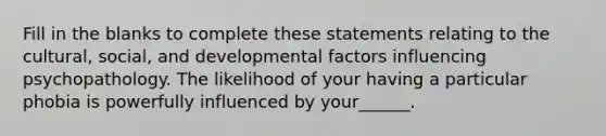 Fill in the blanks to complete these statements relating to the cultural, social, and developmental factors influencing psychopathology. The likelihood of your having a particular phobia is powerfully influenced by your______.