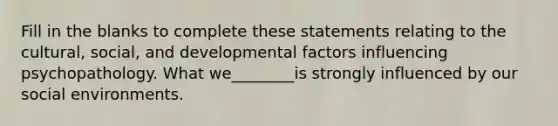 Fill in the blanks to complete these statements relating to the cultural, social, and developmental factors influencing psychopathology. What we________is strongly influenced by our social environments.