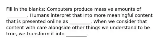 Fill in the blanks: Computers produce massive amounts of _________. Humans interpret that into more meaningful content that is presented online as _________. When we consider that content with care alongside other things we understand to be true, we transform it into _________.