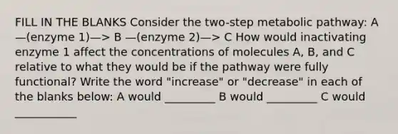 FILL IN THE BLANKS Consider the two-step metabolic pathway: A —(enzyme 1)—> B —(enzyme 2)—> C How would inactivating enzyme 1 affect the concentrations of molecules A, B, and C relative to what they would be if the pathway were fully functional? Write the word "increase" or "decrease" in each of the blanks below: A would _________ B would _________ C would ___________