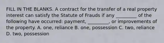 FILL IN THE BLANKS. A contract for the transfer of a real property interest can satisfy the Statute of Frauds if any _________ of the following have occurred: payment, _________, or improvements of the property. A. one, reliance B. one, possession C. two, reliance D. two, possession