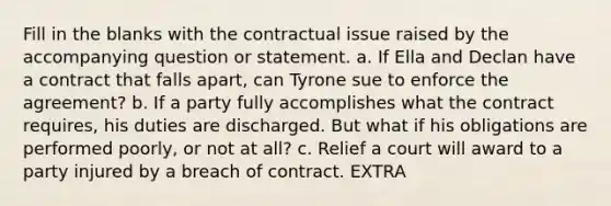 Fill in the blanks with the contractual issue raised by the accompanying question or statement. a. If Ella and Declan have a contract that falls apart, can Tyrone sue to enforce the agreement? b. If a party fully accomplishes what the contract requires, his duties are discharged. But what if his obligations are performed poorly, or not at all? c. Relief a court will award to a party injured by a breach of contract. EXTRA