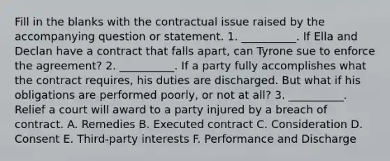 Fill in the blanks with the contractual issue raised by the accompanying question or statement. 1. __________. If Ella and Declan have a contract that falls apart, can Tyrone sue to enforce the agreement? 2. __________. If a party fully accomplishes what the contract requires, his duties are discharged. But what if his obligations are performed poorly, or not at all? 3. __________. Relief a court will award to a party injured by a breach of contract. A. Remedies B. Executed contract C. Consideration D. Consent E. Third-party interests F. Performance and Discharge