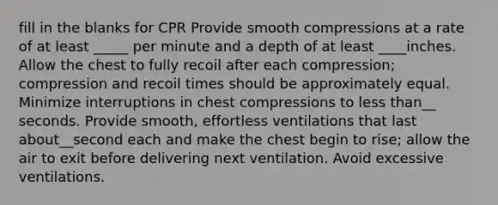 fill in the blanks for CPR Provide smooth compressions at a rate of at least _____ per minute and a depth of at least ____inches. Allow the chest to fully recoil after each compression; compression and recoil times should be approximately equal. Minimize interruptions in chest compressions to less than__ seconds. Provide smooth, effortless ventilations that last about__second each and make the chest begin to rise; allow the air to exit before delivering next ventilation. Avoid excessive ventilations.