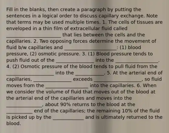 Fill in the blanks, then create a paragraph by putting the sentences in a logical order to discuss capillary exchange. Note that terms may be used multiple times. 1. The cells of tissues are enveloped in a thin film of extracellular fluid called _______________________ that lies between the cells and the capillaries. 2. Two opposing forces determine the movement of fluid b/w capillaries and ______________________: (1) blood pressure, (2) osmotic pressure. 3. (1) Blood pressure tends to push fluid out of the ________________ into the __________________. 4. (2) Osmotic pressure of the blood tends to pull fluid from the ____________________ into the ____________. 5. At the arterial end of capillaries, ________________ exceeds ____________________, so fluid moves from the __________________ into the capillaries. 6. When we consider the volume of fluid that moves out of the blood at the arterial end of the capillaries and moves into the _______________, about 90% returns to the blood at the ___________ end of the capillaries; the remaining 10% of the fluid is picked up by the _____________ and is ultimately returned to the blood.