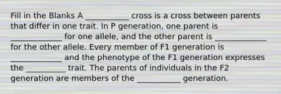 Fill in the Blanks A ___________ cross is a cross between parents that differ in one trait. In P generation, one parent is _____________ for one allele, and the other parent is _____________ for the other allele. Every member of F1 generation is _____________ and the phenotype of the F1 generation expresses the __________ trait. The parents of individuals in the F2 generation are members of the ___________ generation.