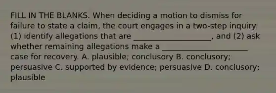 FILL IN THE BLANKS. When deciding a motion to dismiss for failure to state a claim, the court engages in a two-step inquiry: (1) identify allegations that are ____________________, and (2) ask whether remaining allegations make a ______________________ case for recovery. A. plausible; conclusory B. conclusory; persuasive C. supported by evidence; persuasive D. conclusory; plausible