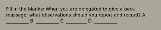 Fill in the blanks: When you are delegated to give a back massage, what observations should you report and record? A. __________ B. __________ C. _________ D. __________