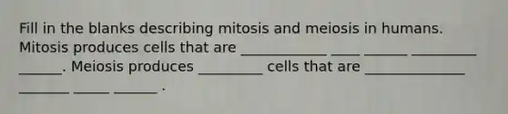 Fill in the blanks describing mitosis and meiosis in humans. Mitosis produces cells that are ____________ ____ ______ _________ ______. Meiosis produces _________ cells that are ______________ _______ _____ ______ .