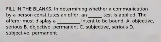 FILL IN THE BLANKS. In determining whether a communication by a person constitutes an offer, an ______ test is applied. The offeror must display a __________ intent to be bound. A. objective, serious B. objective, permanent C. subjective, serious D. subjective, permanent