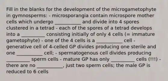 Fill in the blanks for the development of the microgametophyte in gymnosperms: - microsporangia contain microspore mother cells which undergo ___________ and divide into 4 spores clustered in a tetrad - each of the spores of a tetrad develops into a __________ consisting initially of only 4 cells (= immature gametophyte) - one of the 4 cells is a ___________ cell - generative cell of 4-celled GP divides producing one sterile and one ___________ cell; - spermatogenous cell divides producing __________ sperm cells - mature GP has only __________ cells (!!!) - there are no ___________, just two sperm cells; the male GP is reduced to 6 cells