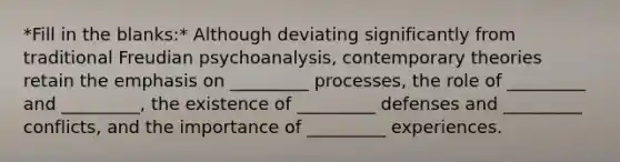 *Fill in the blanks:* Although deviating significantly from traditional Freudian psychoanalysis, contemporary theories retain the emphasis on _________ processes, the role of _________ and _________, the existence of _________ defenses and _________ conflicts, and the importance of _________ experiences.