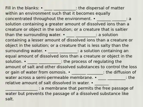 Fill in the blanks: • ____ ___________: the dispersal of matter within an environment such that it becomes equally concentrated throughout the environment. • _______ _______: a solution containing a greater amount of dissolved ions than a creature or object in the solution; or a creature that is saltier than the surrounding water. • ____ __________: a solution containing a lesser amount of dissolved ions than a creature or object in the solution; or a creature that is less salty than the surrounding water. • _____ _________: a solution containing an equal amount of dissolved ions than a creature or object in the solution. • _____ ___________: the process of regulating the amount of salt and other dissolved substances to control the loss or gain of water from osmosis. • _______ ________: the diffusion of water across a semi-permeable membrane. • ____ _________: the relative amount of salt dissolved in water. • _______ ________________ : a membrane that permits the free passage of water but prevents the passage of a dissolved substance like salt.