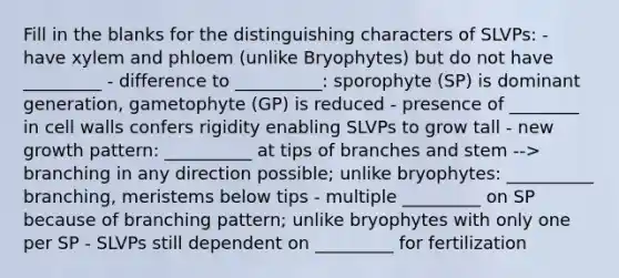 Fill in the blanks for the distinguishing characters of SLVPs: - have xylem and phloem (unlike Bryophytes) but do not have _________ - difference to __________: sporophyte (SP) is dominant generation, gametophyte (GP) is reduced - presence of ________ in cell walls confers rigidity enabling SLVPs to grow tall - new growth pattern: __________ at tips of branches and stem --> branching in any direction possible; unlike bryophytes: __________ branching, meristems below tips - multiple _________ on SP because of branching pattern; unlike bryophytes with only one per SP - SLVPs still dependent on _________ for fertilization